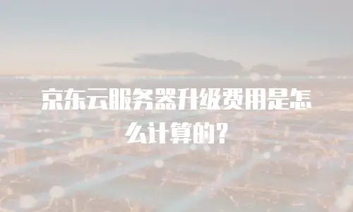 京东云服务器升级费用是怎么计算的？