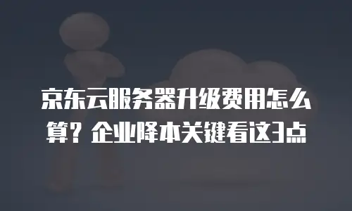 京东云服务器升级费用怎么算？企业降本关键看这3点