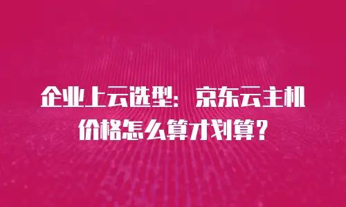企业上云选型：京东云主机价格怎么算才划算？