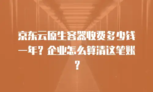 京东云原生容器收费多少钱一年？企业怎么算清这笔账？