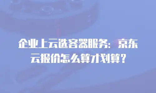 企业上云选容器服务：京东云报价怎么算才划算？