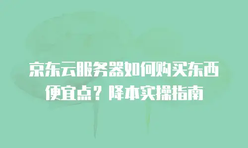 京东云服务器如何购买东西便宜点？降本实操指南