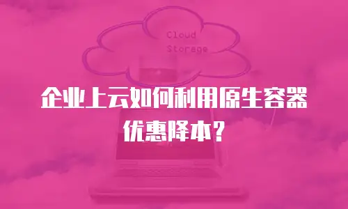 企业上云如何利用原生容器优惠降本？