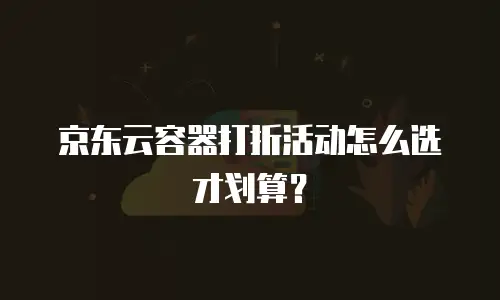京东云容器打折活动怎么选才划算？
