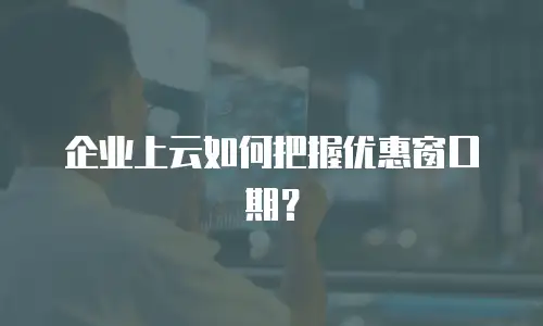 企业上云如何把握优惠窗口期？