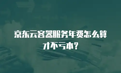 京东云容器服务年费怎么算才不亏本？