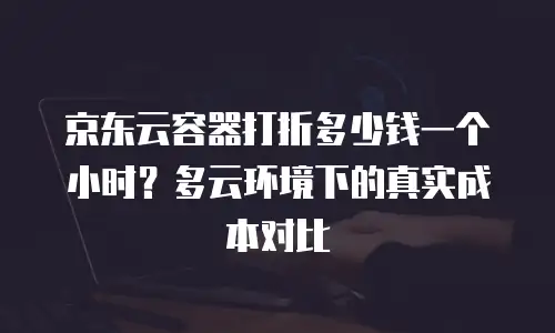京东云容器打折多少钱一个小时？多云环境下的真实成本对比