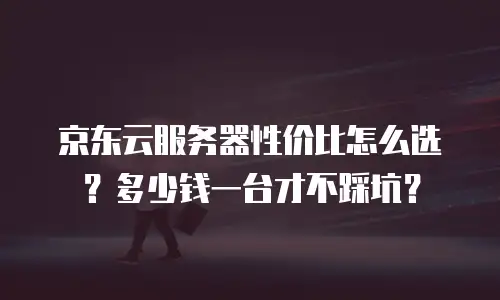 京东云服务器性价比怎么选？多少钱一台才不踩坑？