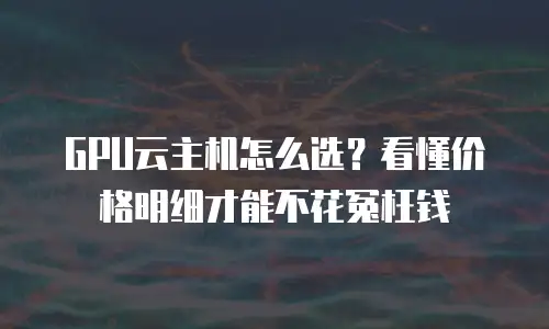 GPU云主机怎么选？看懂价格明细才能不花冤枉钱