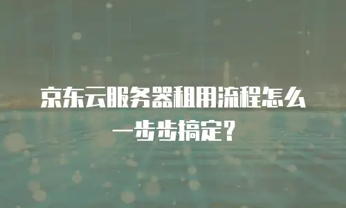 京东云服务器租用流程怎么一步步搞定？