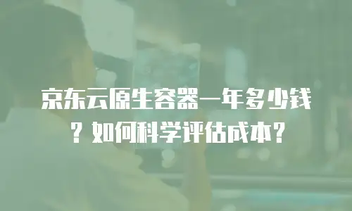 京东云原生容器一年多少钱？如何科学评估成本？