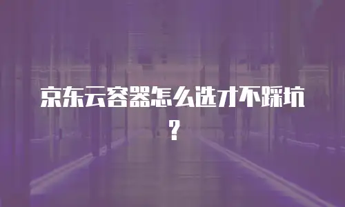 京东云容器怎么选才不踩坑？