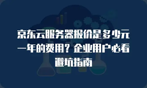 京东云服务器报价是多少元一年的费用？企业用户必看避坑指南