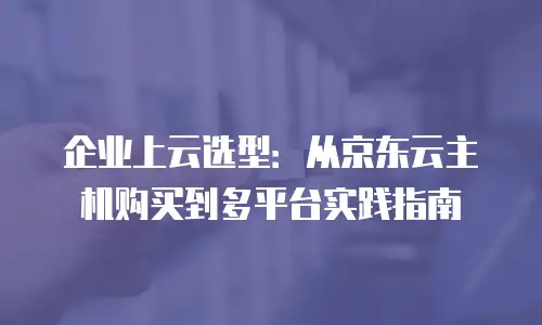 企业上云选型：从京东云主机购买到多平台实践指南