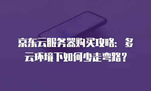 京东云服务器购买攻略：多云环境下如何少走弯路？