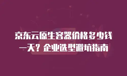 京东云原生容器价格多少钱一天？企业选型避坑指南