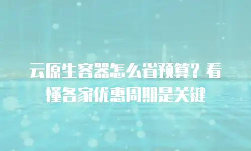 云原生容器怎么省预算？看懂各家优惠周期是关键