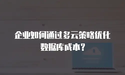 企业如何通过多云策略优化数据库成本？