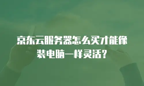 京东云服务器怎么买才能像装电脑一样灵活？