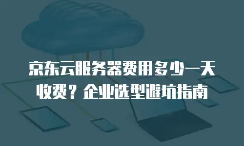 京东云服务器费用多少一天收费？企业选型避坑指南