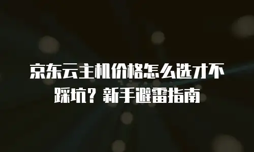 京东云主机价格怎么选才不踩坑？新手避雷指南