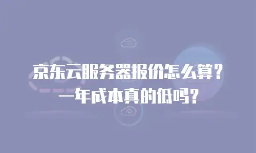 京东云服务器报价怎么算？一年成本真的低吗？