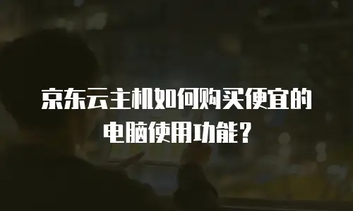 京东云主机如何购买便宜的电脑使用功能？