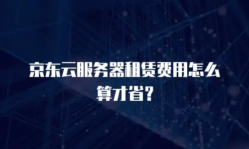 京东云服务器租赁费用怎么算才省？