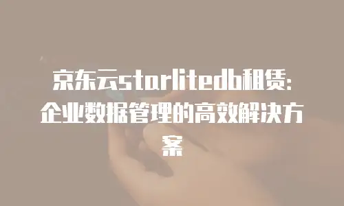 京东云starlitedb租赁：企业数据管理的高效解决方案