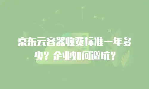 京东云容器收费标准一年多少？企业如何避坑？