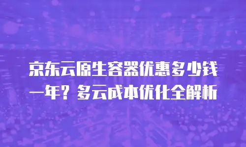 京东云原生容器优惠多少钱一年？多云成本优化全解析