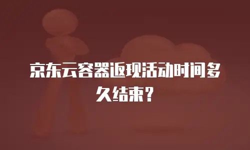 京东云容器返现活动时间多久结束？
