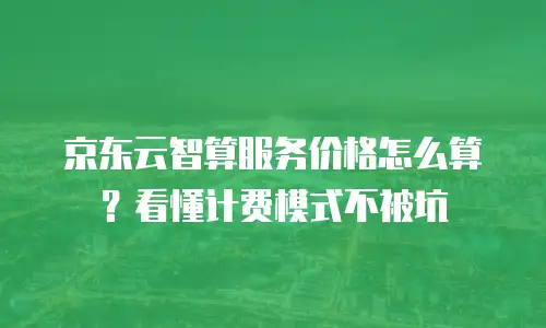 京东云智算服务价格怎么算？看懂计费模式不被坑