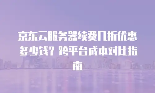 京东云服务器续费几折优惠多少钱？跨平台成本对比指南