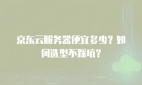 京东云服务器便宜多少？如何选型不踩坑？
