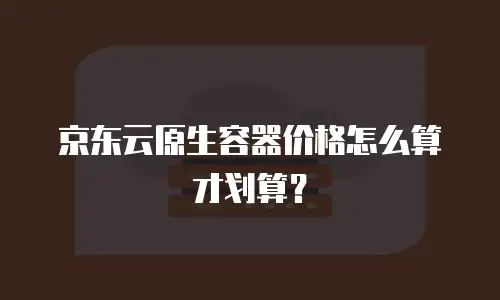 京东云原生容器价格怎么算才划算？