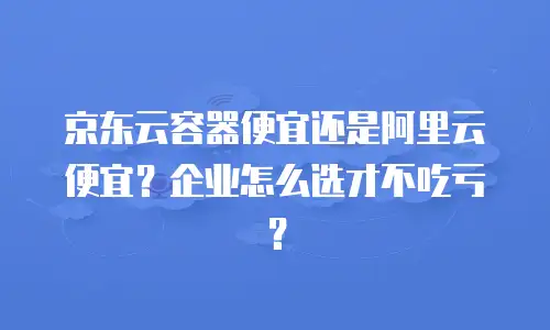 京东云容器便宜还是阿里云便宜？企业怎么选才不吃亏？