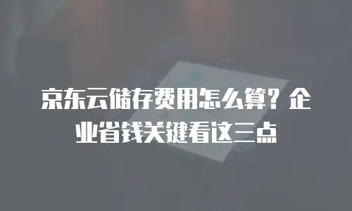 京东云储存费用怎么算？企业省钱关键看这三点