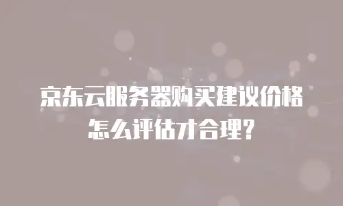 京东云服务器购买建议价格怎么评估才合理？