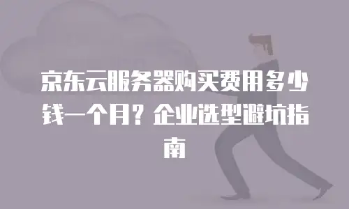 京东云服务器购买费用多少钱一个月？企业选型避坑指南