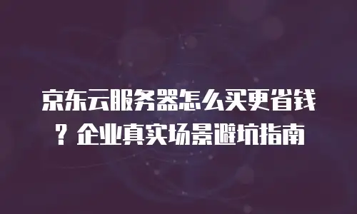 京东云服务器怎么买更省钱？企业真实场景避坑指南