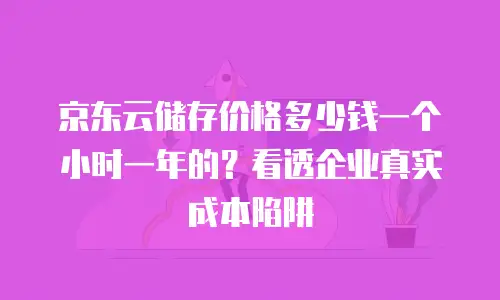 京东云储存价格多少钱一个小时一年的？看透企业真实成本陷阱