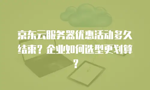 京东云服务器优惠活动多久结束？企业如何选型更划算？