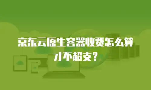 京东云原生容器收费怎么算才不超支？
