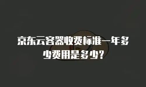 京东云容器收费标准一年多少费用是多少？