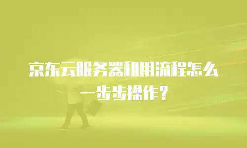 京东云服务器租用流程怎么一步步操作？