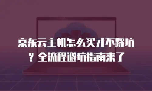 京东云主机怎么买才不踩坑？全流程避坑指南来了