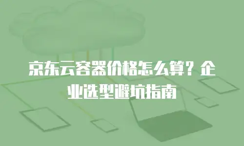 京东云容器价格怎么算？企业选型避坑指南