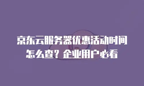 京东云服务器优惠活动时间怎么查？企业用户必看