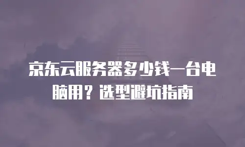 京东云服务器多少钱一台电脑用？选型避坑指南